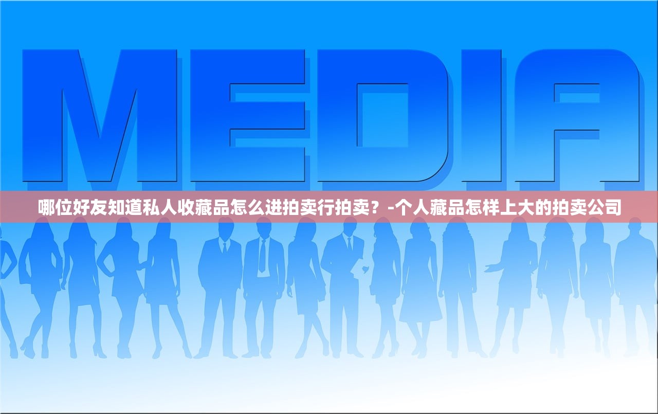 哪位好友知道私人收藏品怎么进拍卖行拍卖？-个人藏品怎样上大的拍卖公司