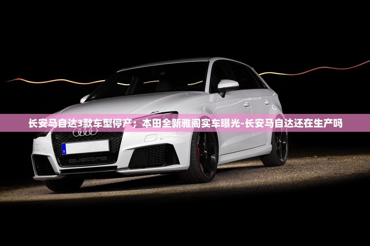 长安马自达3款车型停产；本田全新雅阁实车曝光-长安马自达还在生产吗
