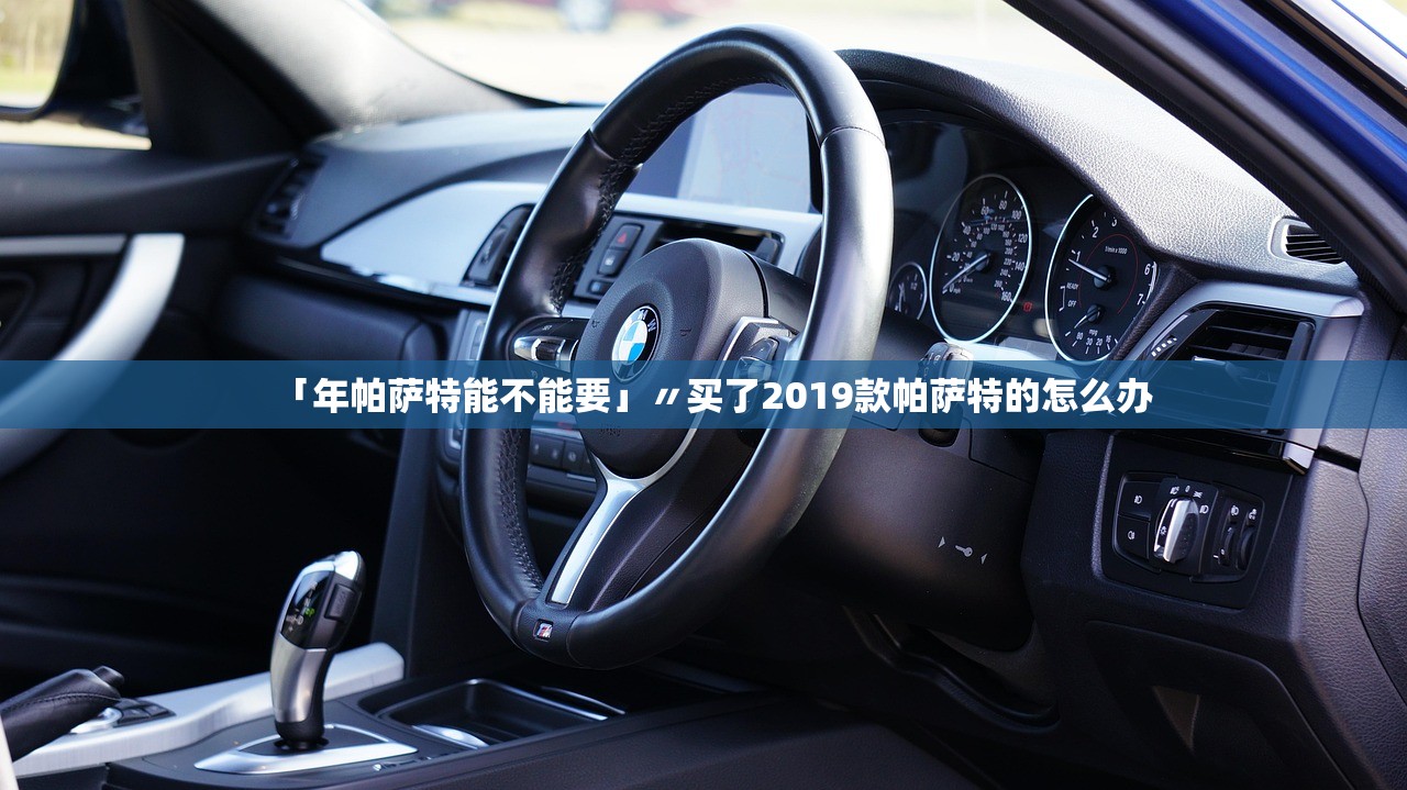 「年帕萨特能不能要」〃买了2019款帕萨特的怎么办