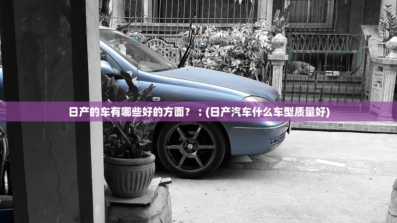 日产的车有哪些好的方面？︰(日产汽车什么车型质量好)