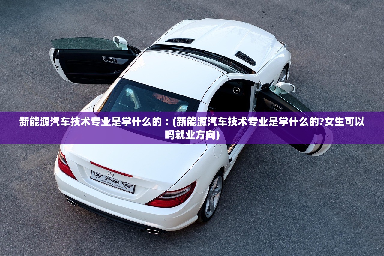 新能源汽车技术专业是学什么的︰(新能源汽车技术专业是学什么的?女生可以吗就业方向)