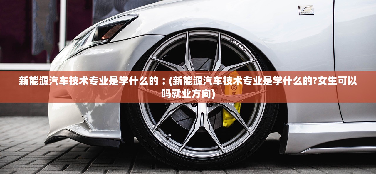 新能源汽车技术专业是学什么的︰(新能源汽车技术专业是学什么的?女生可以吗就业方向)