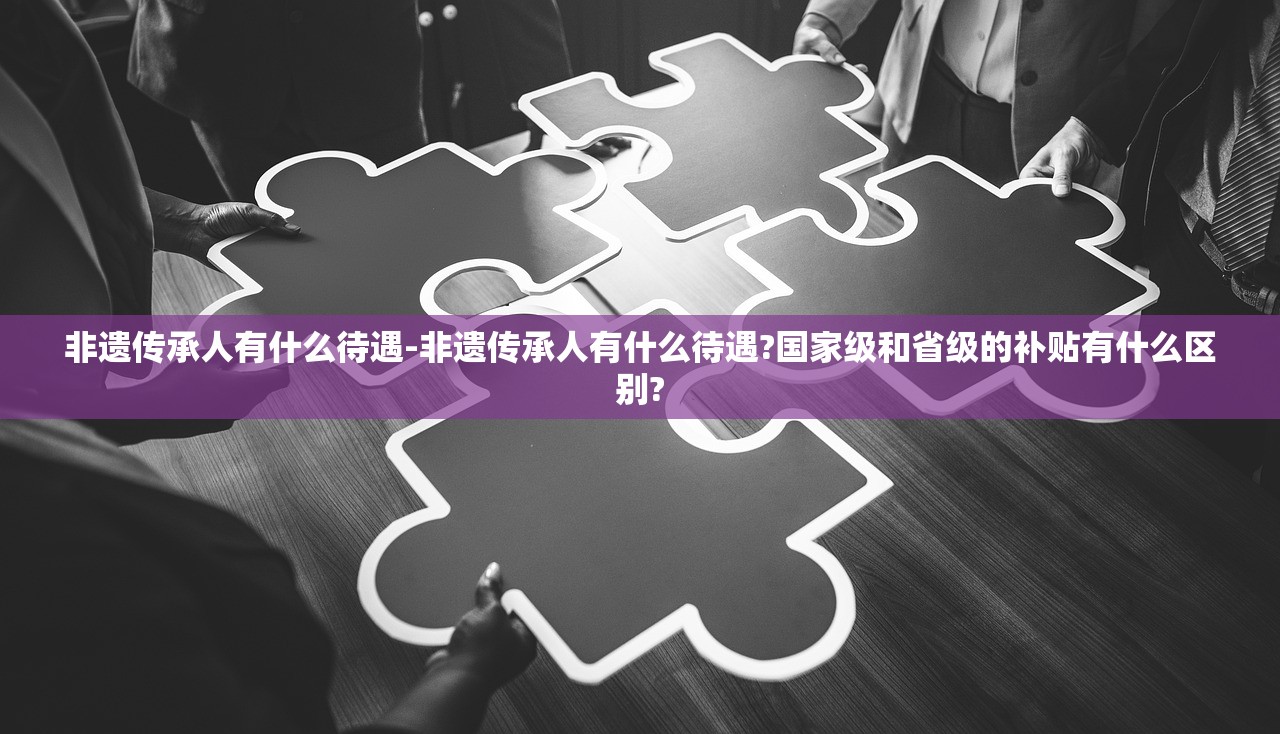 非遗传承人有什么待遇-非遗传承人有什么待遇?国家级和省级的补贴有什么区别? 非遗传承人有什么待遇-非遗传承人有什么待遇?国家级和省级的补贴有什么区别?