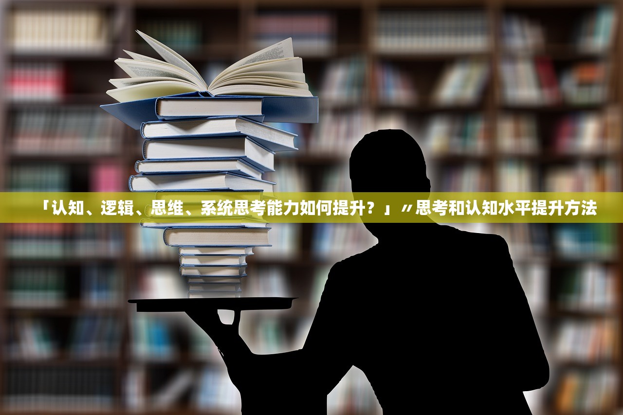 「认知	、逻辑、思维、系统思考能力如何提升？」〃思考和认知水平提升方法