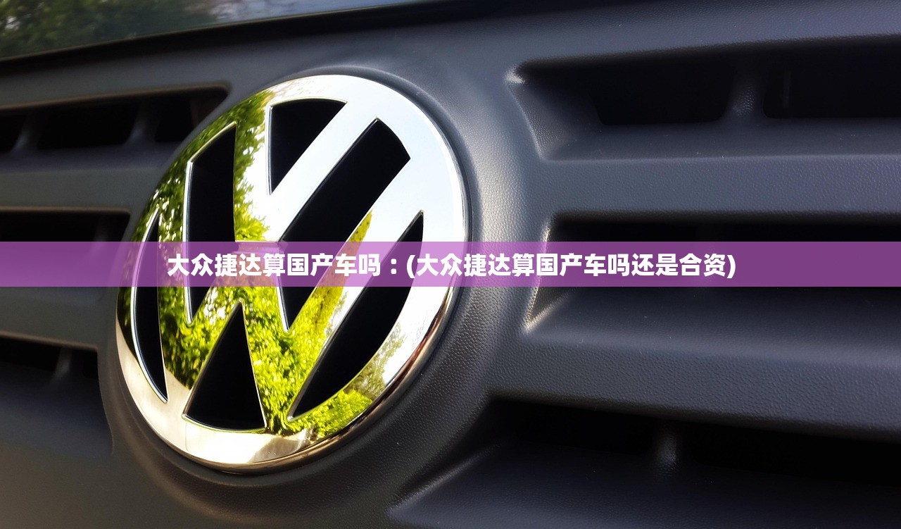 大众捷达算国产车吗︰(大众捷达算国产车吗还是合资)