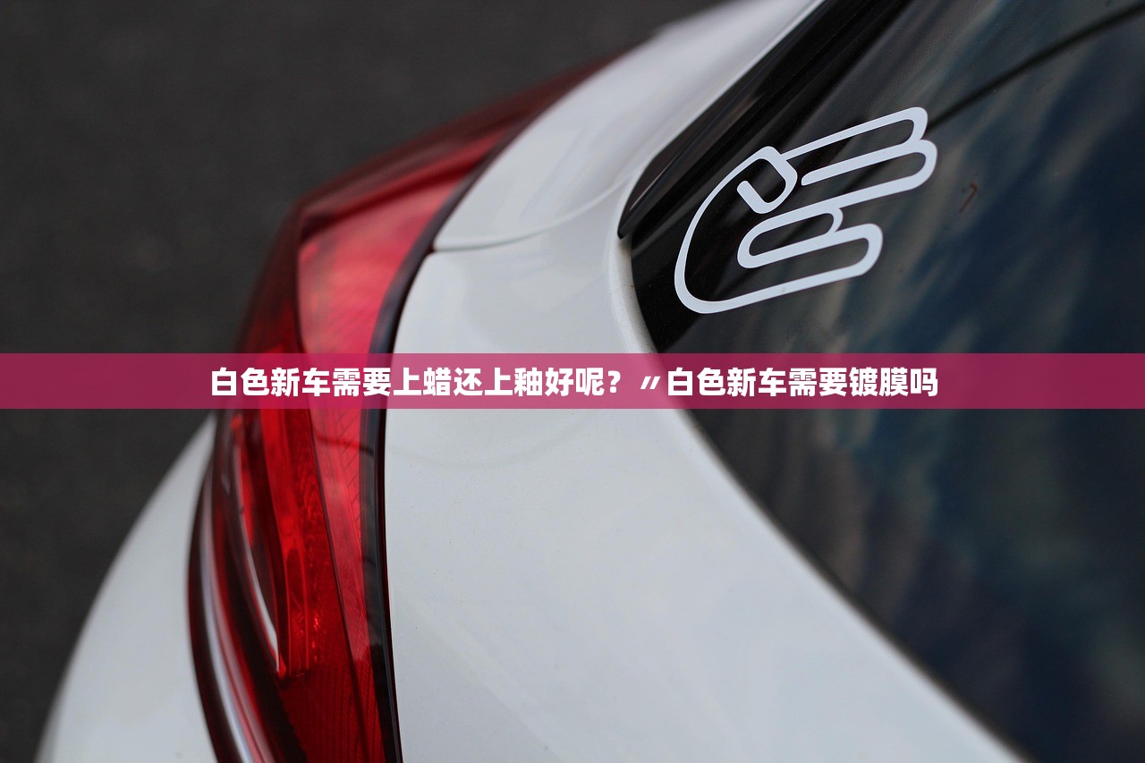 白色新车需要上蜡还上釉好呢?〃白色新车需要镀膜吗 白色新车需要上蜡还上釉好呢?〃白色新车需要镀膜吗