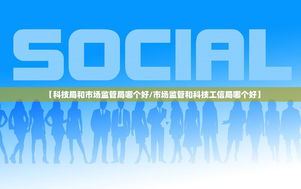 【科技局和市场监管局哪个好/市场监管和科技工信局哪个好】