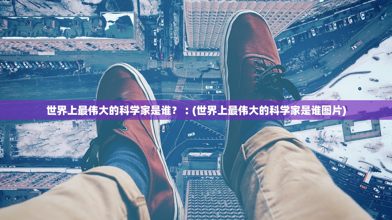 世界上最伟大的科学家是谁?︰(世界上最伟大的科学家是谁图片) 世界上最伟大的科学家是谁?︰(世界上最伟大的科学家是谁图片)