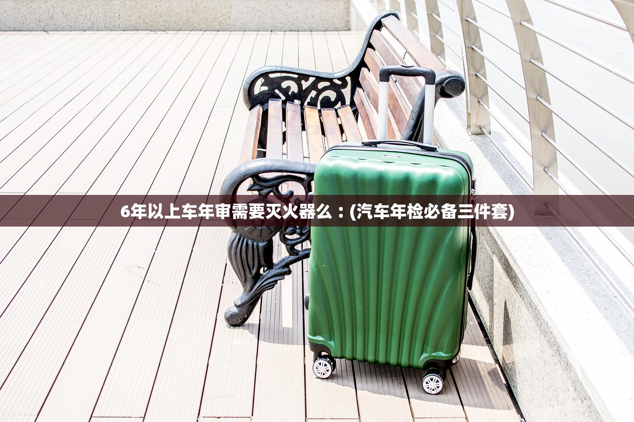 6年以上车年审需要灭火器么︰(汽车年检必备三件套)