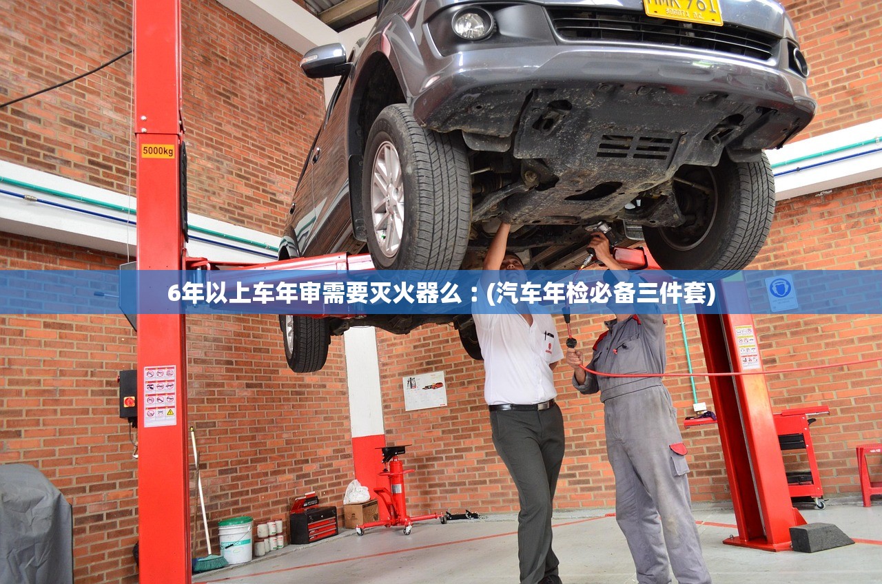 6年以上车年审需要灭火器么︰(汽车年检必备三件套)