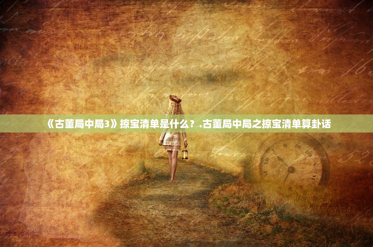 《古董局中局3》掠宝清单是什么?.古董局中局之掠宝清单算卦话 《古董局中局3》掠宝清单是什么?.古董局中局之掠宝清单算卦话