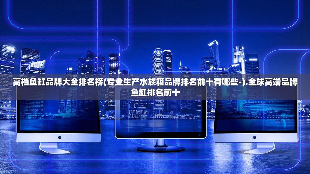 高档鱼缸品牌大全排名榜(专业生产水族箱品牌排名前十有哪些-).全球高端品牌鱼缸排名前十