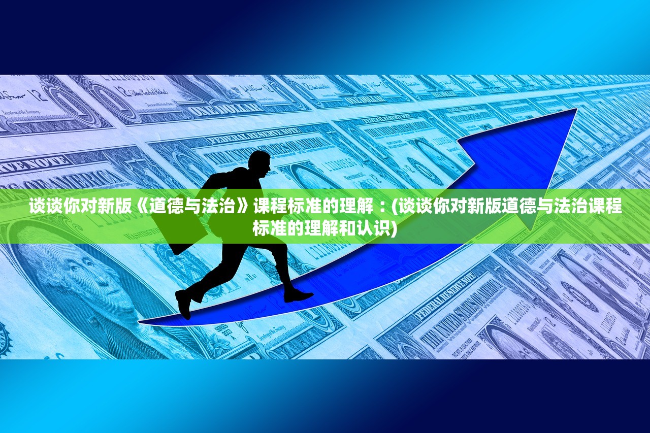 谈谈你对新版《道德与法治》课程标准的理解︰(谈谈你对新版道德与法治课程标准的理解和认识)