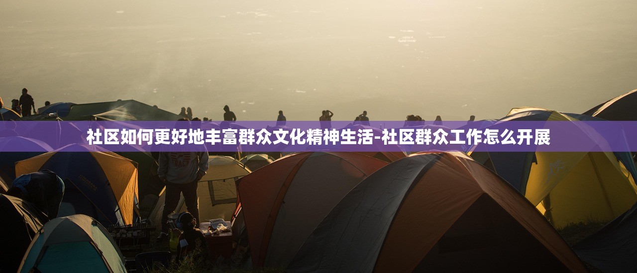 社区如何更好地丰富群众文化精神生活-社区群众工作怎么开展