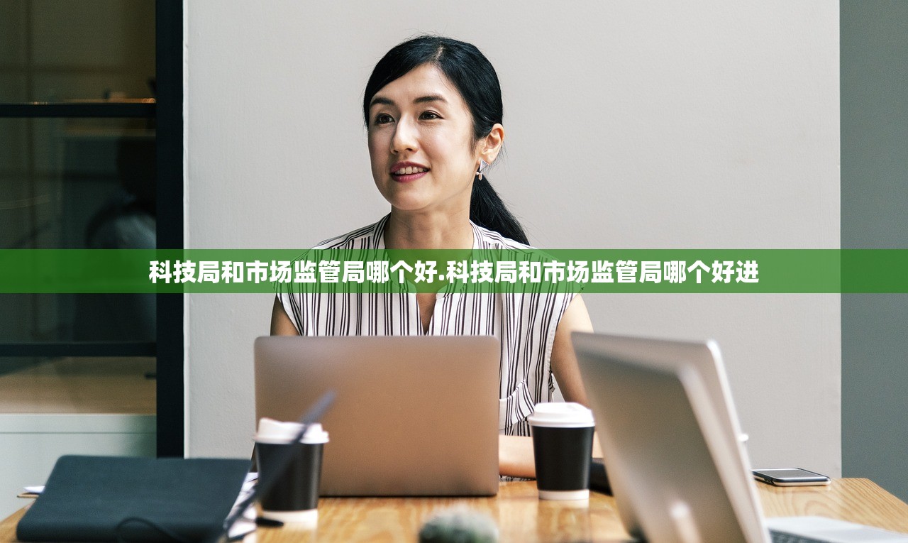 科技局和市场监管局哪个好.科技局和市场监管局哪个好进