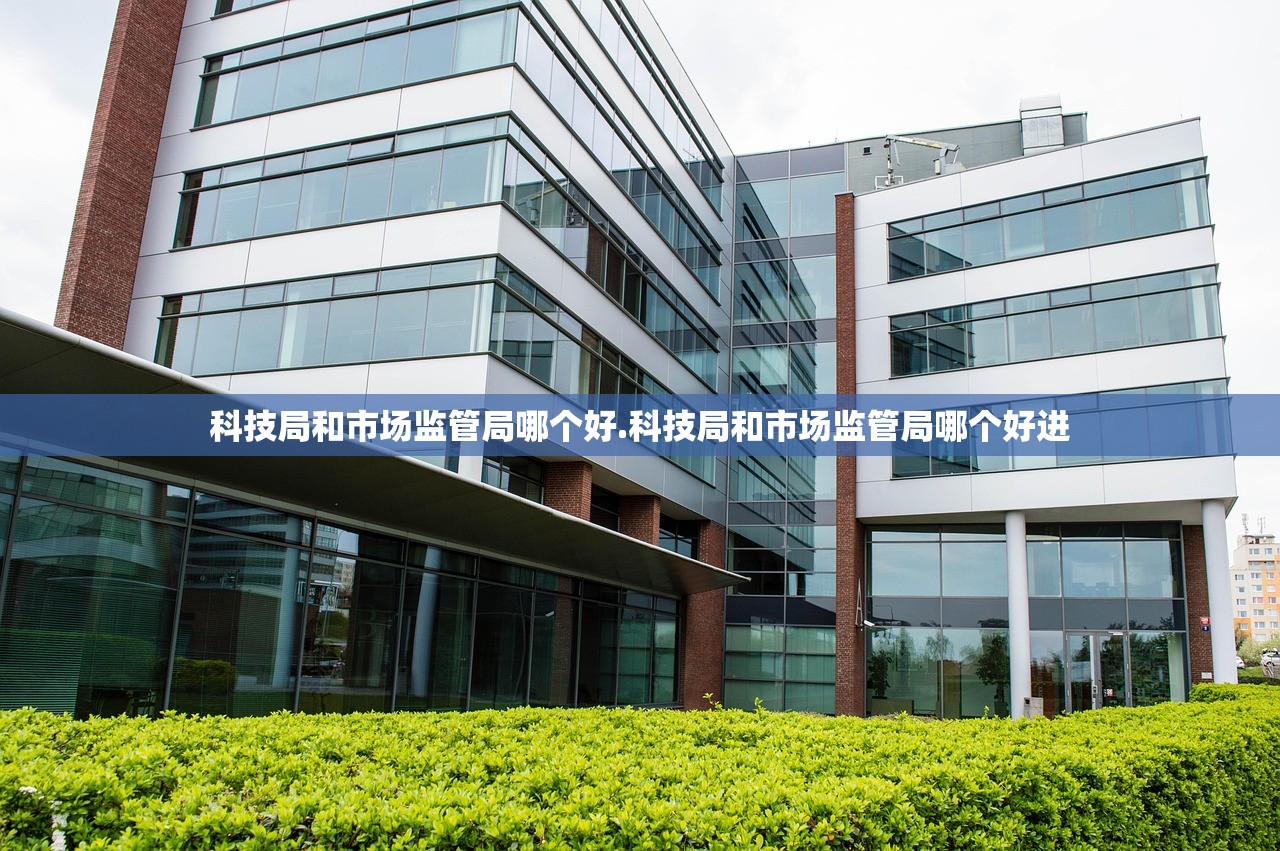 科技局和市场监管局哪个好.科技局和市场监管局哪个好进