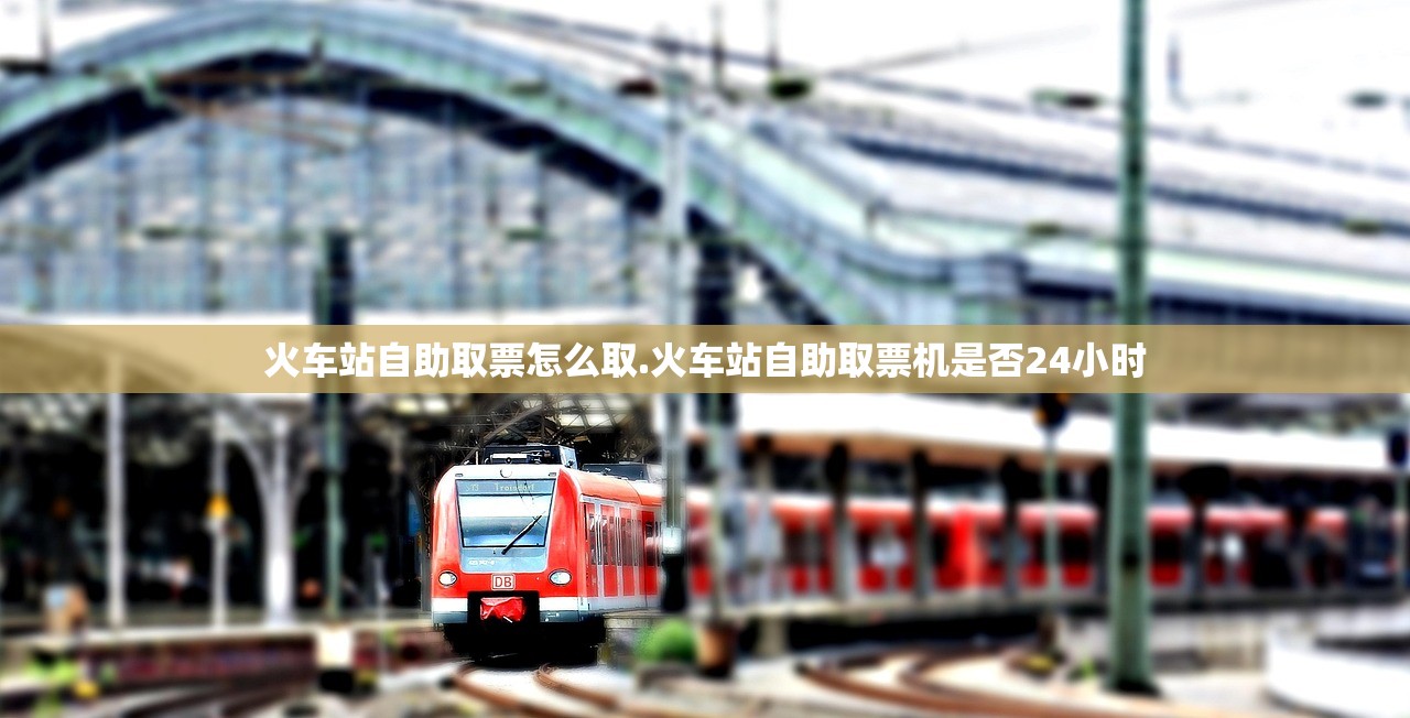 火车站自助取票怎么取.火车站自助取票机是否24小时