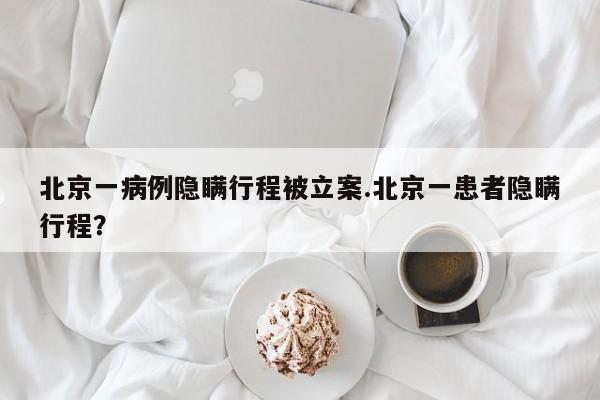 北京一病例隐瞒行程被立案.北京一患者隐瞒行程?