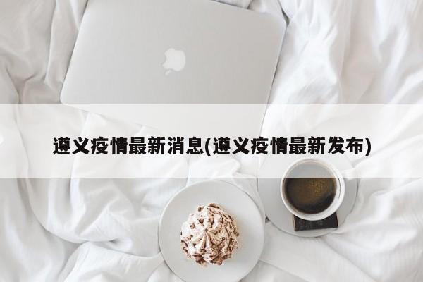 遵义疫情最新消息(遵义疫情最新发布)