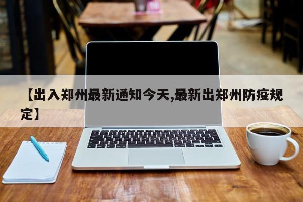 【出入郑州最新通知今天,最新出郑州防疫规定】