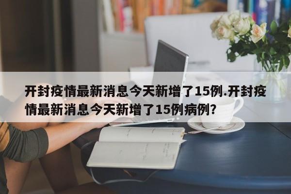 开封疫情最新消息今天新增了15例.开封疫情最新消息今天新增了15例病例?