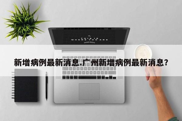 新增病例最新消息.广州新增病例最新消息?