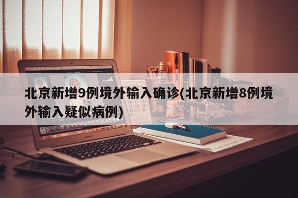 北京新增9例境外输入确诊(北京新增8例境外输入疑似病例)