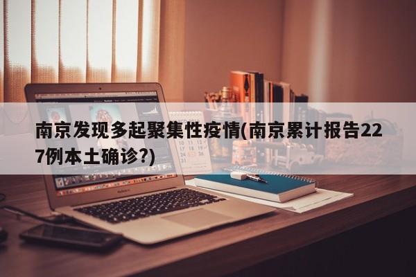 南京发现多起聚集性疫情(南京累计报告227例本土确诊?)