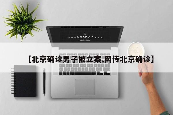 【北京确诊男子被立案,网传北京确诊】