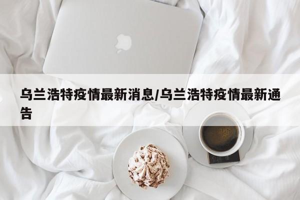 乌兰浩特疫情最新消息/乌兰浩特疫情最新通告