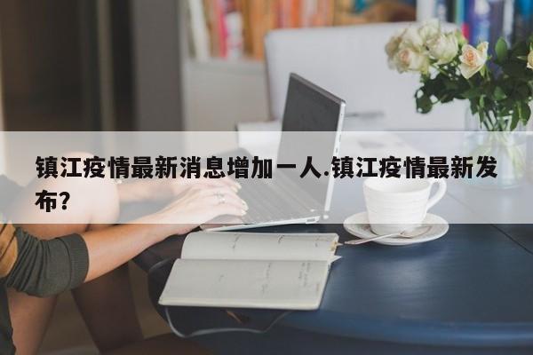 镇江疫情最新消息增加一人.镇江疫情最新发布?