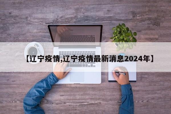 【辽宁疫情,辽宁疫情最新消息2024年】