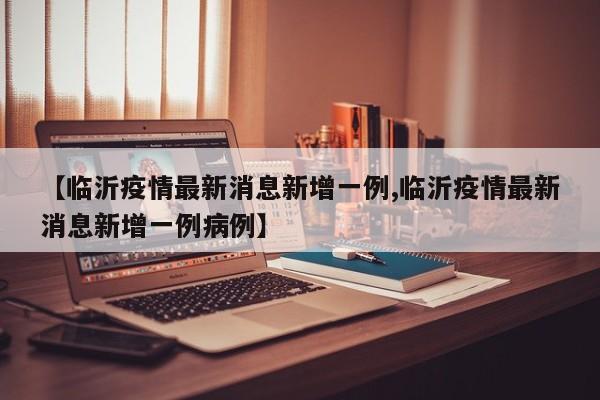 【临沂疫情最新消息新增一例,临沂疫情最新消息新增一例病例】