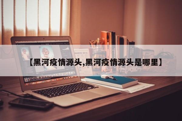 【黑河疫情源头,黑河疫情源头是哪里】