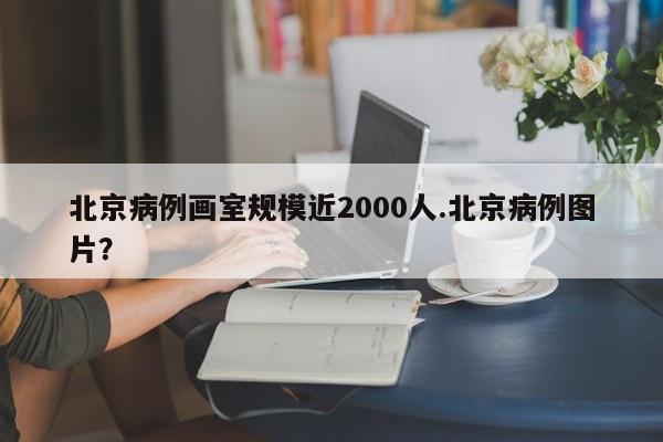 北京病例画室规模近2000人.北京病例图片?
