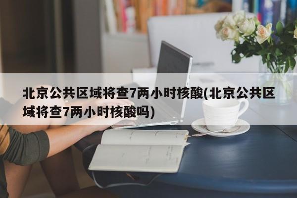 北京公共区域将查7两小时核酸(北京公共区域将查7两小时核酸吗)