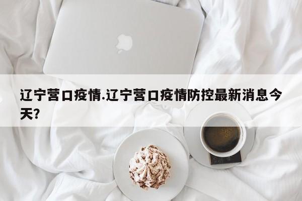 辽宁营口疫情.辽宁营口疫情防控最新消息今天?