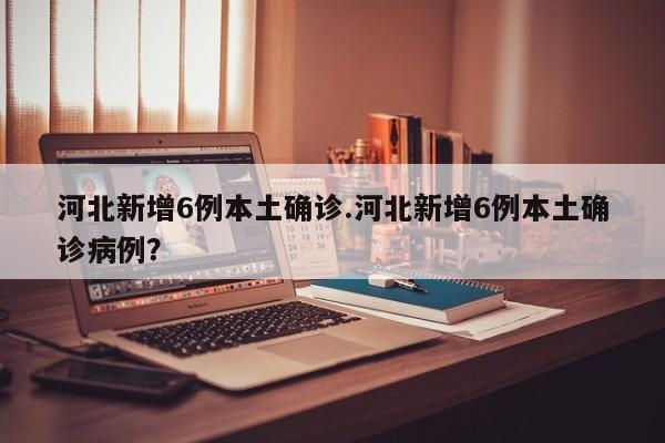 河北新增6例本土确诊.河北新增6例本土确诊病例?
