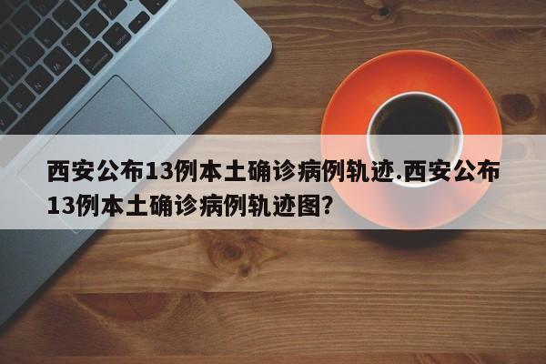 西安公布13例本土确诊病例轨迹.西安公布13例本土确诊病例轨迹图?