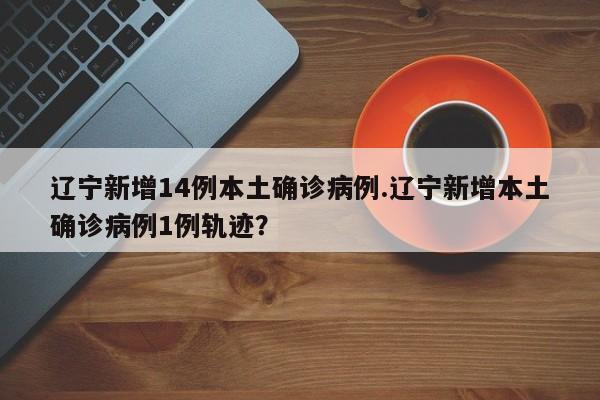 辽宁新增14例本土确诊病例.辽宁新增本土确诊病例1例轨迹?
