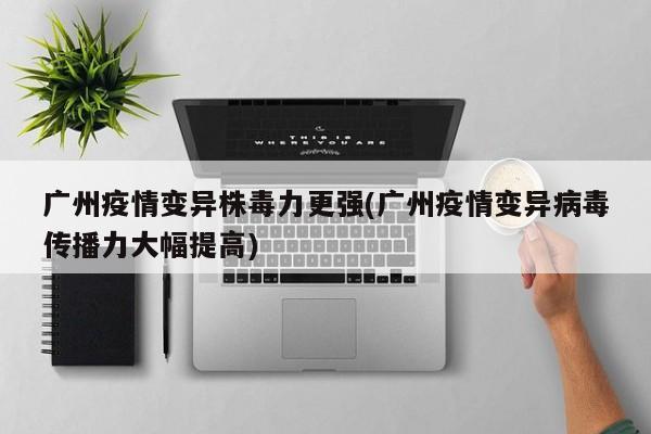 广州疫情变异株毒力更强(广州疫情变异病毒传播力大幅提高)