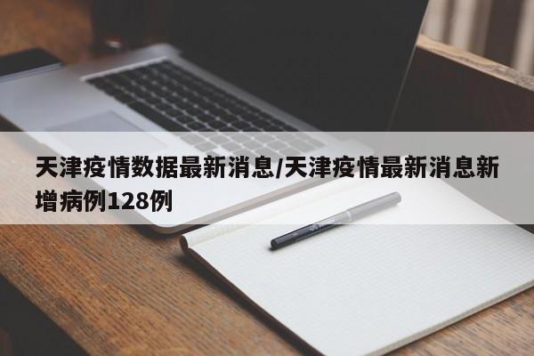 天津疫情数据最新消息/天津疫情最新消息新增病例128例
