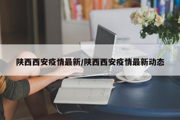 陕西西安疫情最新/陕西西安疫情最新动态