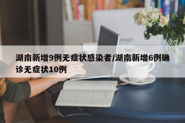 湖南新增9例无症状感染者/湖南新增6例确诊无症状10例