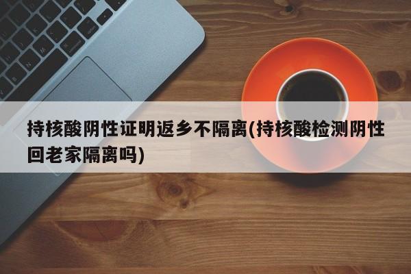 持核酸阴性证明返乡不隔离(持核酸检测阴性回老家隔离吗)