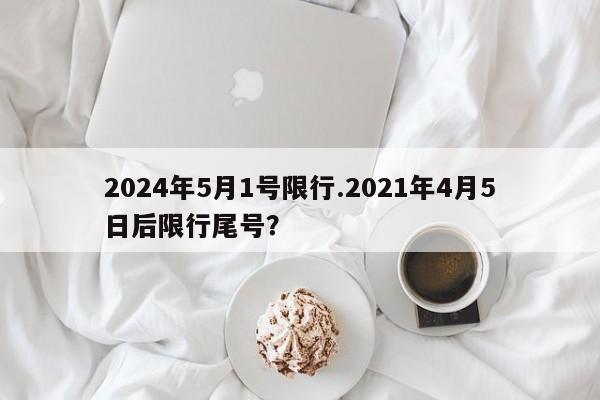 2024年5月1号限行.2021年4月5日后限行尾号?
