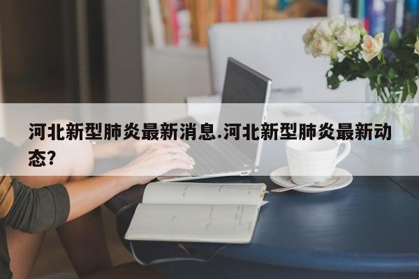河北新型肺炎最新消息.河北新型肺炎最新动态?