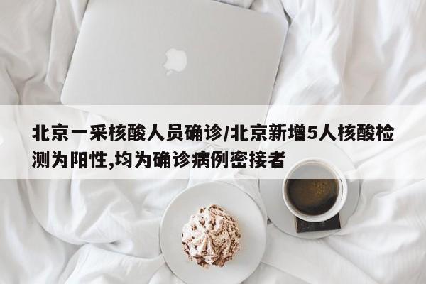 北京一采核酸人员确诊/北京新增5人核酸检测为阳性,均为确诊病例密接者