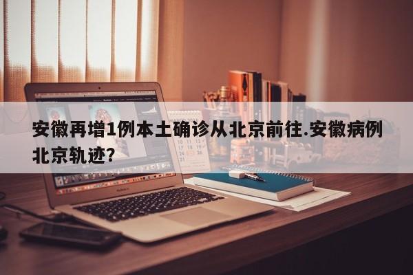 安徽再增1例本土确诊从北京前往.安徽病例北京轨迹?