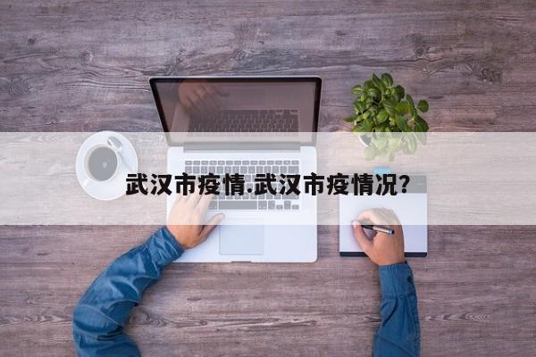 武汉市疫情.武汉市疫情况?